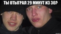 ты отыграл 29 минут из 30? 