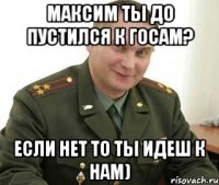 максим ты до пустился к госам? если нет то ты идеш к нам)