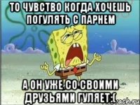 то чувство когда хочешь погулять с парнем а он уже со своими друзьями гуляет:(