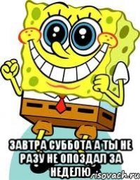  завтра суббота а ты не разу не опоздал за неделю