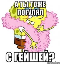 а ты тоже погулял с гейшей?