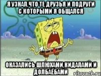 я узнал,что те друзья и подруги с которыми я общался оказались шлюхами,кидалами и долбаёбами