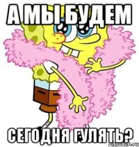 а мы будем сегодня гулять?