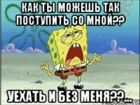 как ты можешь так поступить со мной?? уехать и без меня??...