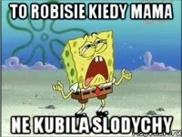 to robisie kiedy mama ne kubila slodychy