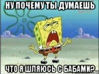 ну почему ты думаешь что я шляюсь с бабами?