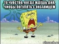 то чувство, когда ждёшь дня, чиобы погулять с оксанищем 