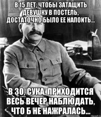 в 15 лет, чтобы затащить девушку в постель, достаточно было ее напоить… в 30, сука, приходится весь вечер наблюдать, что б не нажралась…