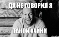 ДА НЕ ГОВОРИЛ Я ТАКОЙ ХУЙНИ