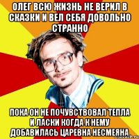 олег всю жизнь не верил в сказки и вел себя довольно странно пока он не почувствовал тепла и ласки когда к нему добавилась царевна несмеяна