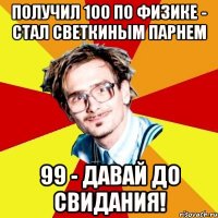 получил 100 по физике - стал светкиным парнем 99 - давай до свидания!