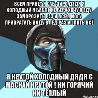 всем привет я саб-зиро дядя я холодный я бабло не беру хочу я еду заморозить раз и всё я могу привратить воду в лёд раз и опять всё я крутой холодный дядя с маскай крутой ! ни горячий ни тёплый