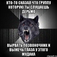 кто-то сказал что группу которую ты слушаешь дерьмо вырвать позвоночник и выжечь глаза у этого мудака