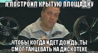 я построил крытую площадку чтобы когда идет дождь, ты смог танцевать на дискотеке