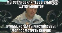 мы установили тебе в зубную щётку монитор чтобы, когда ты чистил зубы, мог посмотреть кинчик