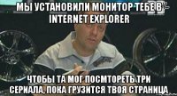 мы установили монитор тебе в internet explorer чтобы та мог посмтореть три сериала, пока грузится твоя страница