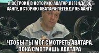 я встроил в историю аватар:легенда об аанге, историю аватара:легенду об аанге чтобы ты мог смотреть аватара, пока смотришь аватара