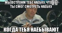 мы встроим тебе наёбку, что бы ты смог смотреть наёбку когда тебя наёбывают