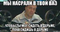 мы насрали в твой ваз чтобы ты мог сидеть в дерьме, пока сидишь в дерьме