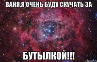 ваня,я очень буду скучать за бутылкой!!!