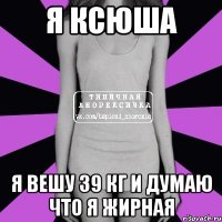 я ксюша я вешу 39 кг и думаю что я жирная