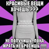 красивые вещи хочешь ??? не получишь , пока жрать не бросишь !!!