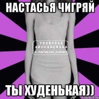 настасья чигряй ты худенькая))