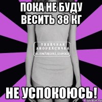 пока не буду весить 38 кг не успокоюсь!