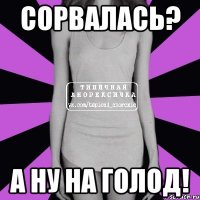 сорвалась? а ну на голод!