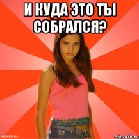 и куда это ты собрался? 