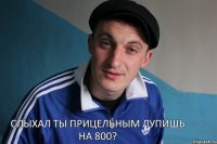 Слыхал ты прицельным лупишь на 800?