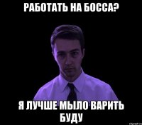 работать на босса? я лучше мыло варить буду