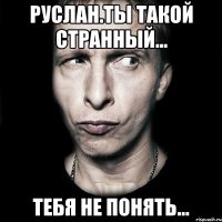 руслан.ты такой странный... тебя не понять...