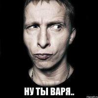  ну ты варя..