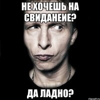 не хочешь на свиданеие? да ладно?