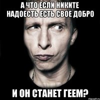 а что если никите надоесть есть свое добро и он станет геем?