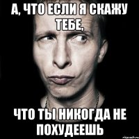 а, что если я скажу тебе, что ты никогда не похудеешь