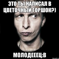 это ты написал в цветочный горшок?) молодееец:в