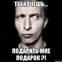 ты хочешь... подарить мне подарок ?!