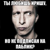 ты любишь иришу, но не подписан на паблик?