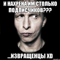 и нахрена им столько подписчиков??? ...извращенцы xd