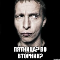  пятница? во вторник?