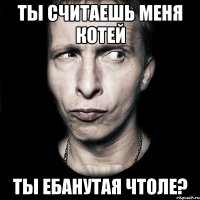 ты считаешь меня котей ты ебанутая чтоле?