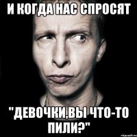 и когда нас спросят "девочки,вы что-то пили?"