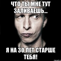 что ты мне тут заливаешь... я на 30 лет старше тебя!