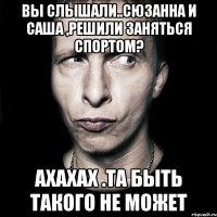 вы слышали..сюзанна и саша ,решили заняться спортом? ахахах .та быть такого не может