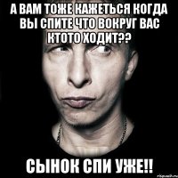 а вам тоже кажеться когда вы спите что вокруг вас ктото ходит?? сынок спи уже!!