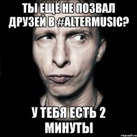 ты ещё не позвал друзей в #altermusic? у тебя есть 2 минуты