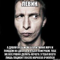 левин, а давай возьмём у купитмана мяч и пойдём во двор в футбол поиграем. тебе же всё равно делать нечего. у тебя всего лишь пациент после наркоза очнулся