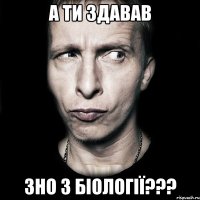 а ти здавав зно з біології???